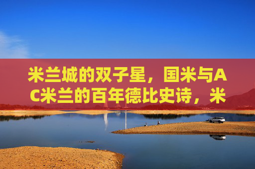 米兰城的双子星，国米与AC米兰的百年德比史诗，米兰城双子星，百年德比的史诗