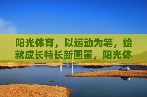 阳光体育,以运动为笔,绘就成长特长新图景,阳光体育,以运动为笔,绘就成长特长新图景 阳光体育,以运动为笔,绘就成长特长新图景,阳光体育,以运动为笔,绘就成长特长新图景