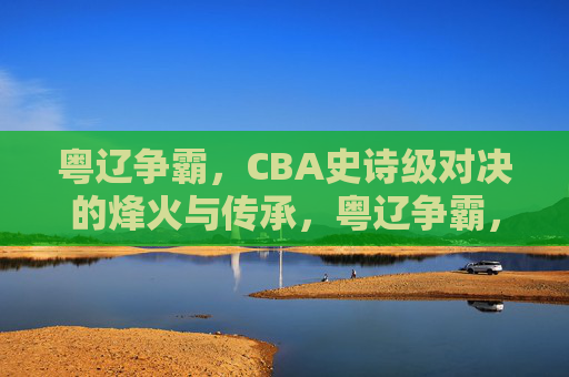 粤辽争霸，CBA史诗级对决的烽火与传承，粤辽争霸，CBA史诗对决的烽火与传承