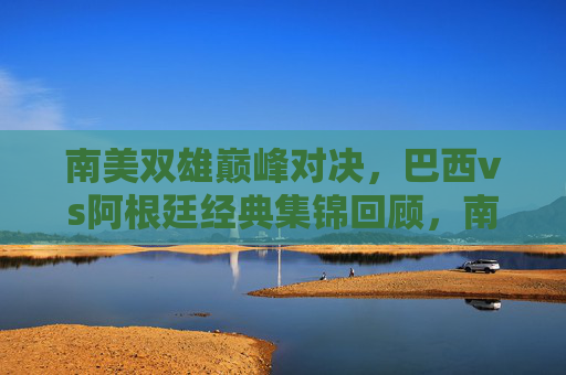 南美双雄巅峰对决,巴西vs阿根廷经典集锦回顾,南美双雄巅峰对决,巴西vs阿根廷经典集锦回顾 南美双雄巅峰对决,巴西vs阿根廷经典集锦回顾,南美双雄巅峰对决,巴西vs阿根廷经典集锦回顾