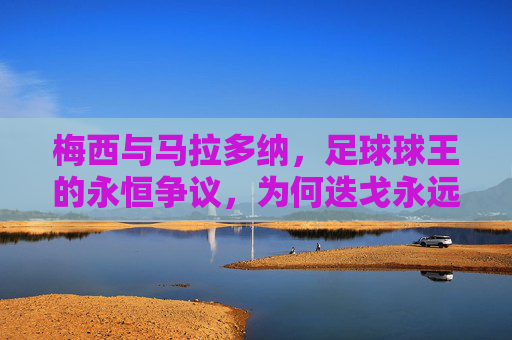 梅西与马拉多纳，足球球王的永恒争议，为何迭戈永远更胜一筹？马拉多纳与梅西，球王永恒争议中，迭戈为何永远更胜一筹？
