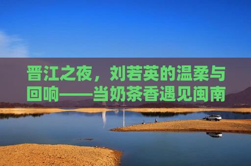 晋江之夜，刘若英的温柔与回响——当奶茶香遇见闽南风，刘若英晋江之夜，温柔回响，奶茶香遇闽南风