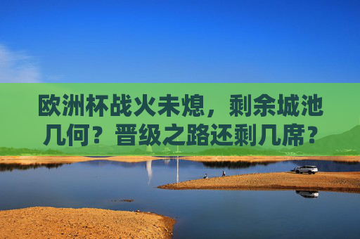欧洲杯战火未熄，剩余城池几何？晋级之路还剩几席？欧洲杯战火正炽，晋级名额还剩几何？