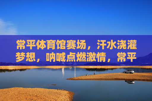 常平体育馆赛场,汗水浇灌梦想,呐喊点燃激情,常平赛场,汗水织梦,呐喊燃情 常平体育馆赛场,汗水浇灌梦想,呐喊点燃激情,常平赛场,汗水织梦,呐喊燃情