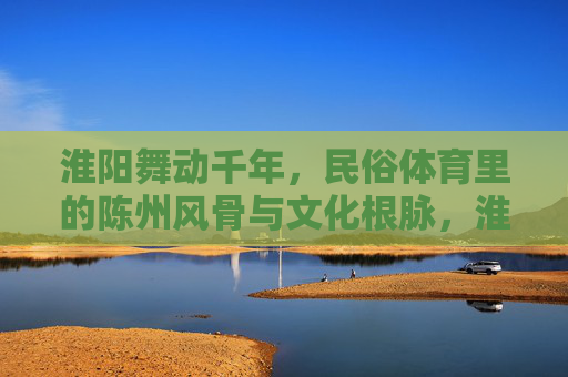 淮阳舞动千年,民俗体育里的陈州风骨与文化根脉,淮阳舞动千年,民俗体育里的陈州风骨与文化根脉 淮阳舞动千年,民俗体育里的陈州风骨与文化根脉,淮阳舞动千年,民俗体育里的陈州风骨与文化根脉