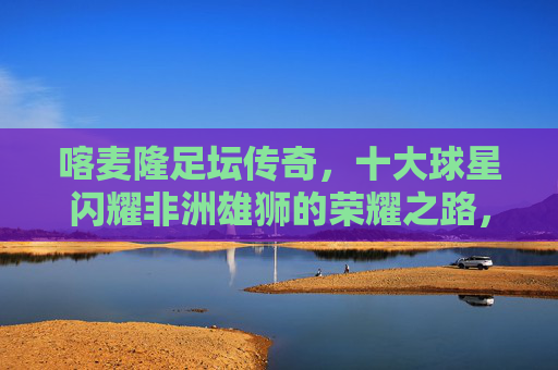 喀麦隆足坛传奇,十大球星闪耀非洲雄狮的荣耀之路,喀麦隆足坛传奇,十大球星闪耀非洲雄狮荣耀之路 喀麦隆足坛传奇,十大球星闪耀非洲雄狮的荣耀之路,喀麦隆足坛传奇,十大球星闪耀非洲雄狮荣耀之路