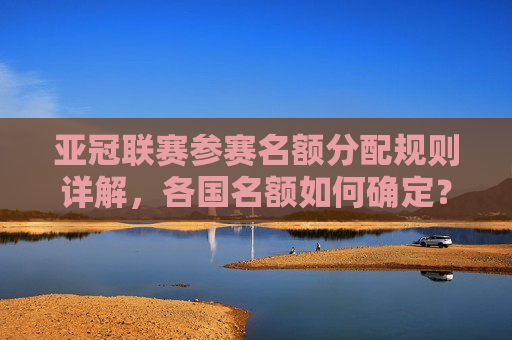 亚冠联赛参赛名额分配规则详解，各国名额如何确定？亚冠联赛各国参赛名额分配规则详解