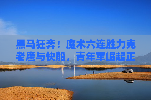 黑马狂奔！魔术六连胜力克老鹰与快船，青年军崛起正当时，黑马魔术六连胜！青年军崛起力克老鹰快船