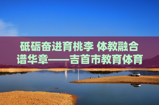 砥砺奋进育桃李 体教融合谱华章——吉首市教育体育局发展纪实,体教融合育桃李 砥砺奋进谱华章——吉首市教育体育局发展纪实 砥砺奋进育桃李 体教融合谱华章——吉首市教育体育局发展纪实,体教融合育桃李 砥砺奋进谱华章——吉首市教育体育局发展纪实