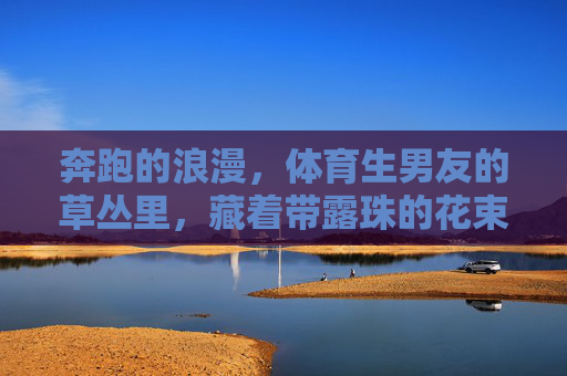 奔跑的浪漫,体育生男友的草丛里,藏着带露珠的花束,奔跑的浪漫,草丛里藏着带露珠的花束 奔跑的浪漫,体育生男友的草丛里,藏着带露珠的花束,奔跑的浪漫,草丛里藏着带露珠的花束