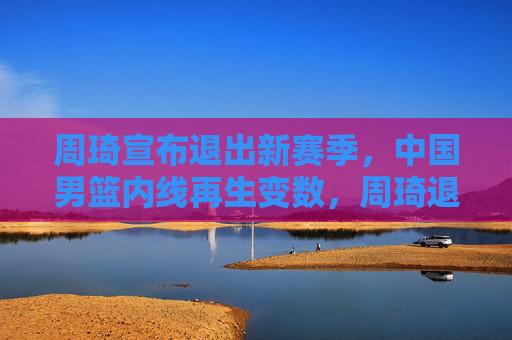 周琦宣布退出新赛季，中国男篮内线再生变数，周琦退出新赛季，中国男篮内线再生变数