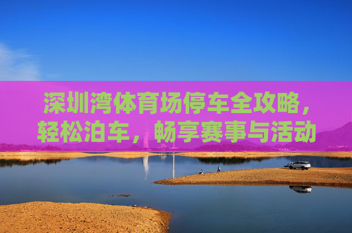 深圳湾体育场停车全攻略,轻松泊车,畅享赛事与活动,深圳湾体育场停车全攻略,轻松泊车畅享赛事 深圳湾体育场停车全攻略,轻松泊车,畅享赛事与活动,深圳湾体育场停车全攻略,轻松泊车畅享赛事