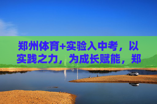 郑州体育+实验入中考,以实践之力,为成长赋能,郑州体育实验进中考 实践赋能成长 郑州体育+实验入中考,以实践之力,为成长赋能,郑州体育实验进中考 实践赋能成长