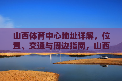 山西体育中心地址详解,位置、交通与周边指南,山西体育中心地址详解,位置交通及周边指南 山西体育中心地址详解,位置、交通与周边指南,山西体育中心地址详解,位置交通及周边指南