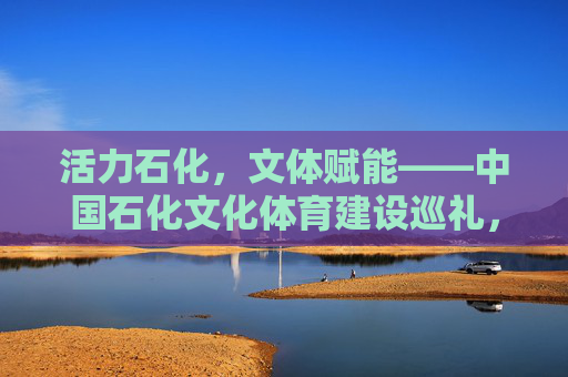 活力石化,文体赋能——中国石化文化体育建设巡礼,活力石化,文体赋能——中国石化文化体育建设巡礼 活力石化,文体赋能——中国石化文化体育建设巡礼,活力石化,文体赋能——中国石化文化体育建设巡礼