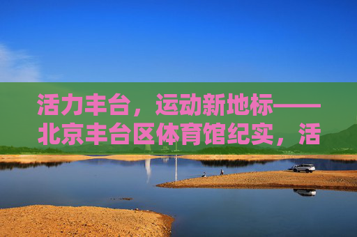 活力丰台,运动新地标——北京丰台区体育馆纪实,活力丰台,运动新地标——北京丰台区体育馆纪实 活力丰台,运动新地标——北京丰台区体育馆纪实,活力丰台,运动新地标——北京丰台区体育馆纪实