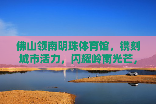 佛山领南明珠体育馆，镌刻城市活力，闪耀岭南光芒，佛山领南明珠体育馆，镌刻城市活力，闪耀岭南光芒