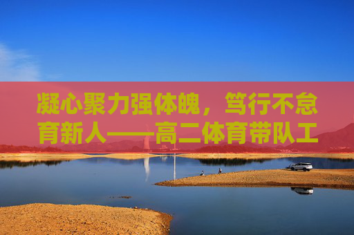 凝心聚力强体魄，笃行不怠育新人——高二体育带队工作总结，凝心聚力强体魄，笃行不怠育新人——高二体育带队工作总结