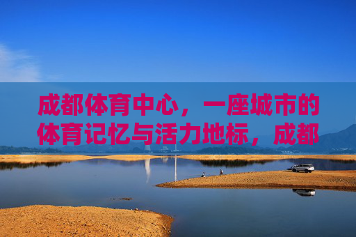 成都体育中心，一座城市的体育记忆与活力地标，成都体育中心，城市记忆与活力地标