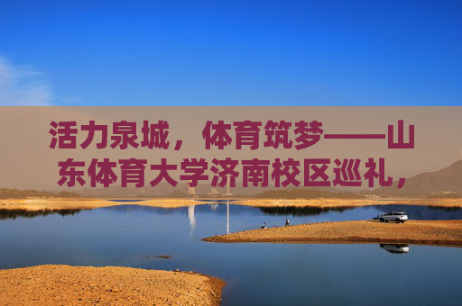活力泉城，体育筑梦——山东体育大学济南校区巡礼，活力泉城·体育筑梦——山东体育大学济南校区巡礼