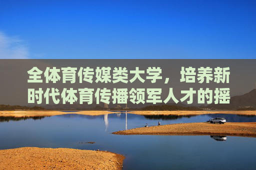 全体育传媒类大学,培养新时代体育传播领军人才的摇篮,全体育传媒大学,新时代体育传播领军人才摇篮 全体育传媒类大学,培养新时代体育传播领军人才的摇篮,全体育传媒大学,新时代体育传播领军人才摇篮