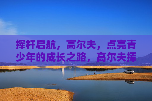 挥杆启航,高尔夫,点亮青少年的成长之路,高尔夫挥杆启航,点亮青少年成长之路 挥杆启航,高尔夫,点亮青少年的成长之路,高尔夫挥杆启航,点亮青少年成长之路