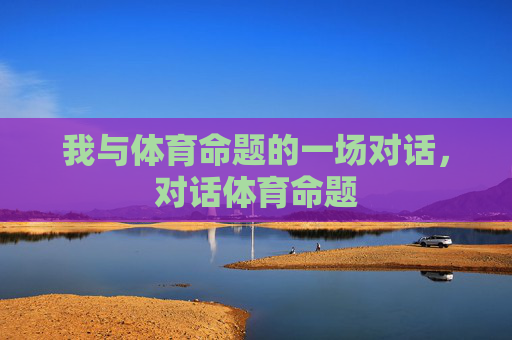 我与体育命题的一场对话,对话体育命题 我与体育命题的一场对话,对话体育命题