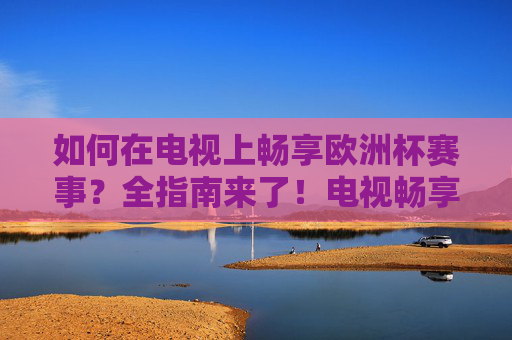 如何在电视上畅享欧洲杯赛事?全指南来了!电视畅享欧洲杯赛事全指南 如何在电视上畅享欧洲杯赛事?全指南来了!电视畅享欧洲杯赛事全指南