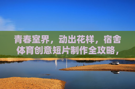 青春室界,动出花样,宿舍体育创意短片制作全攻略,宿舍体育创意短片制作全攻略 青春室界,动出花样,宿舍体育创意短片制作全攻略,宿舍体育创意短片制作全攻略