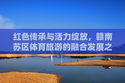 红色传承与活力绽放，赣南苏区体育旅游的融合发展之路