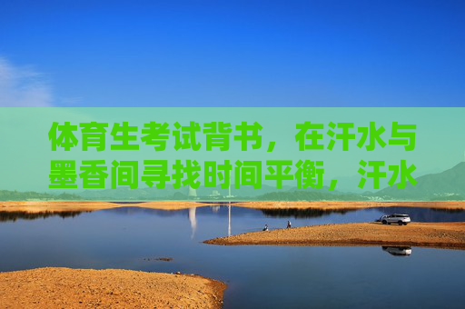 体育生考试背书,在汗水与墨香间寻找时间平衡,汗水为墨,时间作笔,体育生的平衡之道 体育生考试背书,在汗水与墨香间寻找时间平衡,汗水为墨,时间作笔,体育生的平衡之道