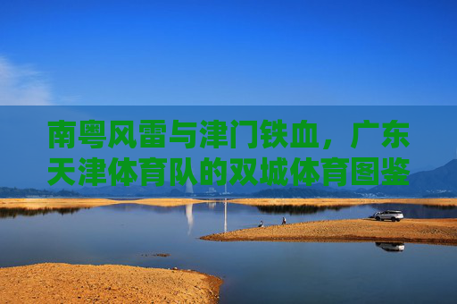 南粤风雷与津门铁血，广东天津体育队的双城体育图鉴，南粤风雷·津门铁血，双城体育图鉴