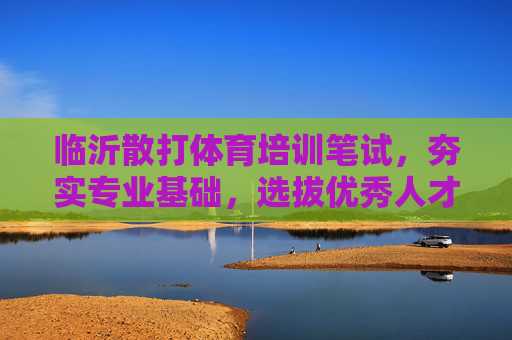 临沂散打体育培训笔试，夯实专业基础，选拔优秀人才，临沂散打体育培训笔试，夯实基础，选拔人才