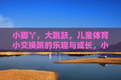 小脚丫，大跳跃，儿童体育小交换跳的乐趣与成长，小脚丫大跳跃，儿童交换跳的乐趣与成长