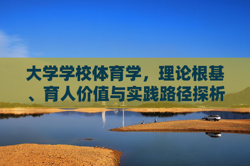 大学学校体育学,理论根基、育人价值与实践路径探析,大学学校体育学理论根基、育人价值与实践路径探析 大学学校体育学,理论根基、育人价值与实践路径探析,大学学校体育学理论根基、育人价值与实践路径探析