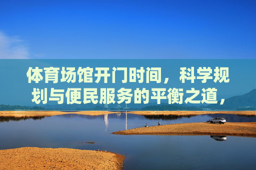 体育场馆开门时间,科学规划与便民服务的平衡之道,体育场馆开门时间,科学规划与便民服务的平衡之道 体育场馆开门时间,科学规划与便民服务的平衡之道,体育场馆开门时间,科学规划与便民服务的平衡之道