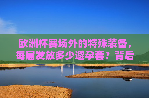 欧洲杯赛场外的特殊装备,每届发放多少避孕套?背后有何深意?欧洲杯赛场外的特殊装备,避孕套发放数量背后的深意 欧洲杯赛场外的特殊装备,每届发放多少避孕套?背后有何深意?欧洲杯赛场外的特殊装备,避孕套发放数量背后的深意