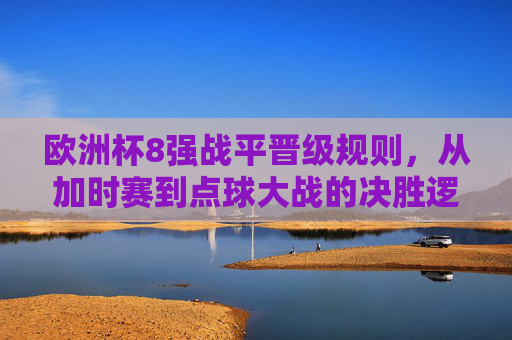 欧洲杯8强战平晋级规则，从加时赛到点球大战的决胜逻辑，欧洲杯8强战平晋级规则，从加时赛到点球大战的决胜逻辑
