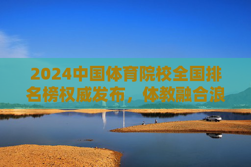 2024中国体育院校全国排名榜权威发布,体教融合浪潮下,谁在领跑体育强国赛道?2024中国体育院校全国排名榜权威发布,体教融合领跑体育强国赛道 2024中国体育院校全国排名榜权威发布,体教融合浪潮下,谁在领跑体育强国赛道?2024中国体育院校全国排名榜权威发布,体教融合领跑体育强国赛道