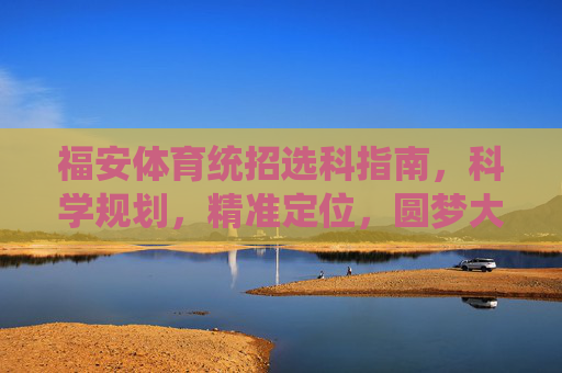 福安体育统招选科指南，科学规划，精准定位，圆梦大学，福安体育统招选科指南，科学规划精准定位圆梦大学