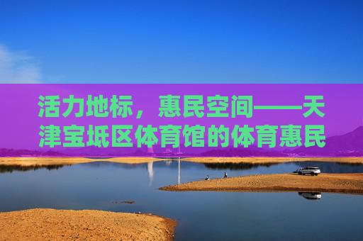 活力地标，惠民空间——天津宝坻区体育馆的体育惠民与文化担当，天津宝坻区体育馆，活力地标惠民空间 彰显体育文化担当