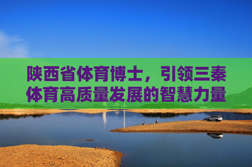 陕西省体育博士,引领三秦体育高质量发展的智慧力量,陕西省体育博士,引领三秦体育高质量发展的智慧力量 陕西省体育博士,引领三秦体育高质量发展的智慧力量,陕西省体育博士,引领三秦体育高质量发展的智慧力量
