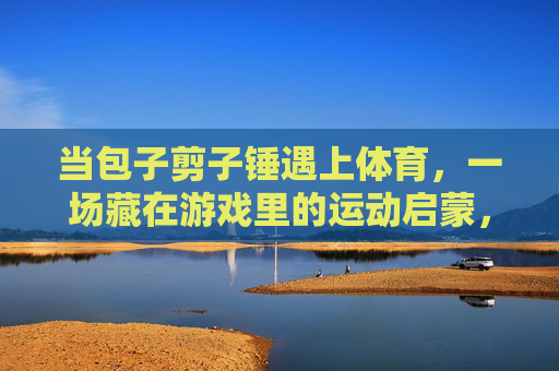 当包子剪子锤遇上体育,一场藏在游戏里的运动启蒙,当包子剪子锤遇上体育,藏在游戏里的运动启蒙 当包子剪子锤遇上体育,一场藏在游戏里的运动启蒙,当包子剪子锤遇上体育,藏在游戏里的运动启蒙