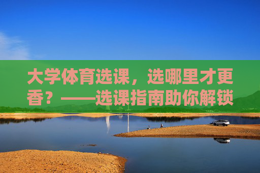 大学体育选课，选哪里才更香？——选课指南助你解锁运动快乐，大学体育选课指南，解锁香运动，快乐选课