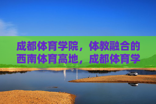 成都体育学院，体教融合的西南体育高地，成都体育学院，体教融合铸就西南体育高地