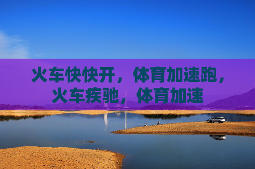 火车快快开，体育加速跑，火车疾驰，体育加速