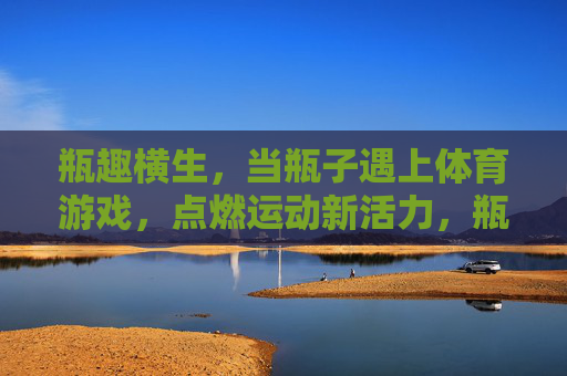 瓶趣横生,当瓶子遇上体育游戏,点燃运动新活力,瓶趣遇上体育游戏,点燃运动新活力 瓶趣横生,当瓶子遇上体育游戏,点燃运动新活力,瓶趣遇上体育游戏,点燃运动新活力