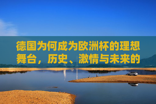 德国为何成为欧洲杯的理想舞台,历史、激情与未来的交响,德国,欧洲杯的理想舞台——历史、激情与未来的交响 德国为何成为欧洲杯的理想舞台,历史、激情与未来的交响,德国,欧洲杯的理想舞台——历史、激情与未来的交响