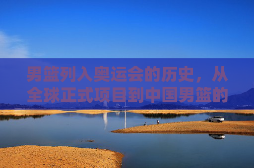男篮列入奥运会的历史,从全球正式项目到中国男篮的首次亮相,男篮奥运历史,从全球正式项目到中国男篮首次亮相 男篮列入奥运会的历史,从全球正式项目到中国男篮的首次亮相,男篮奥运历史,从全球正式项目到中国男篮首次亮相