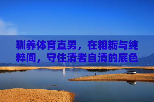 驯养体育直男,在粗粝与纯粹间,守住清者自清的底色,体育直男,粗粝纯粹,清者自清底色 驯养体育直男,在粗粝与纯粹间,守住清者自清的底色,体育直男,粗粝纯粹,清者自清底色